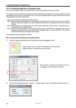 Page 68 
  
GT-3 Series 
4. Printing Directly from Applications 
58 
4-3-13. Printing the image file on Transparent Layer 
This menu can handle the image on the transparent layer, which was impossible on previous GT models.   
 
The image format TIFF, PNG, PSD (Photoshop) can have a info rmation of transparent info as well as RGB info. GT-782 
cannot identify and deal with this information but GT-3 can  with some additional steps. Use both Photoshop and Microsoft 
Paint applications and follow the steps below:...