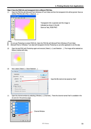 Page 69 
 
GT-3 Series 
4. Printing Directly from Applications
59
Step 2: Save the RGB info and transparent info to different PNG files.   
(1)    Open the PNG file with Microsoft Paint (Windows XP and Vista) and then the transparent info will be ignored. Save as 
another PNG file with [ File ] > [ Save as ... ].   
 
 
 
 
 
 
 
 
 
 
 
 
z   Do not use Photoshop to extract RGB info. Open the PNG file with Microsoft Paint (Windows XP and Vista).   
z   Microsoft Paint on Windows 7 can deal with transparent...