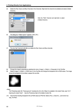 Page 70 
  
GT-3 Series 
4. Printing Directly from Applications 
60 
(5)    Delete the Red, Green and Blue Channels in the Channels. Right-click the channel to be deleted and select [ Delete 
Channel ] .   
 
(6)    The dialog box “Flatten layers?” appears. Click [ OK ].   
 
(7)    The only “test” channel is left after  you delete the Red, Green and Blue channels.   
 
(8)    Change the image to grayscale by selecting the menu [  Image ] > [ Mode ] > [ Grayscale ] in the Tool Bar.   
(9)    Select [ Image ] >...