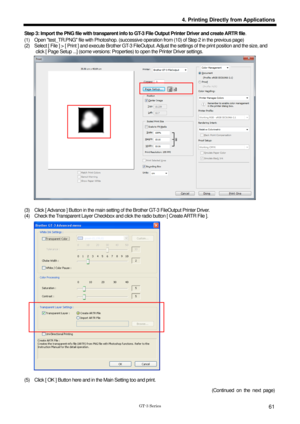 Page 71 
 
GT-3 Series 
4. Printing Directly from Applications
61
Step 3: Import the PNG file with transparent info to GT-3 File Output Printer Driver and create ARTR file . 
(1)    Open test_TR.PNG file with Photoshop. (successive operation from (10) of Step 2 in the previous page) 
(2)    Select [ File ] > [ Print ] and execute Brother GT-3 FileOu tput. Adjust the settings of the print position and the size, and 
click [ Page Setup ...] (some versions: Proper ties) to open the Printer Driver settings....