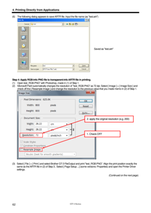 Page 72 
  
GT-3 Series 
4. Printing Directly from Applications 
62 
(6)  The following dialog appears to save ARTR file. Input the file name (as test.artr) 
 
 
 
Step 4: Apply RGB-info PNG file to tr ansparent-info ARTR file in printing.   
(1)  Open test_RGB.PNG with Photoshop, made in (1) of Step 1.   
(2)  Microsoft Paint automatically changes the resolution of t est_RGB.PNG as 72 dpi. Select [ Image ] > [ Image Size ] and 
check off the [ Resample Image ] and change the resolution to t he previous value...