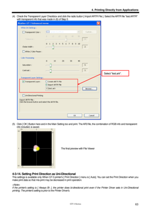 Page 73 
 
GT-3 Series 
4. Printing Directly from Applications
63
(4)  Check the Transparent Layer Checkbox and click the radio button [ Import ARTR File ]. Select the ARTR file test.ARTR 
with transparent info that was made in (6) of Step 3.   
 
 
(5)   Click [ OK ] Button here and in the Main Setting too and prin t. The AR3 file, the combination of RGB info and transparent 
info included, is saved.     
 
 
4-3-14. Setting Print Dire ction as Uni-Directional 
This settings is available only When GT-3 pr...