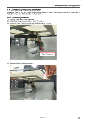 Page 75 
 
GT-3 Series 
4. Printing Directly from Applications
65
4-4. Uninstalling / Installing the Platen 
Replace the Platen for your print material. When the option Platen e.g. Youth Platen is used, be sure to set Platen Size in 
Printer Driver menu (see 4-3-3. Selecting the Platen Size).   
 
4-4-1. Uninstalling the Platen 
(1)  Press the Platen Button to eject the Platen. 
(2)  Set the Platen Height Adjustm ent Lever at the A position.   
(3)  Loosen the Platen Fixing Lever underneath the Platen by 1 to...