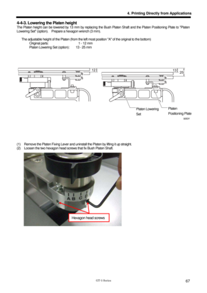 Page 77 
 
GT-3 Series 
4. Printing Directly from Applications
67
4-4-3. Lowering the Platen height 
The Platen height can be lowered by 13 mm by replacing the Bush Platen Shaft and the Platen Positioning Plate to Platen 
Lowering Set (option).    Prepare a hexagon wrench (3 mm).   
 
      The adjustable height of the Platen (from the left  most position A of the original to the bottom) 
        Original parts:                   1 - 12 mm          Platen Lowering Set (option):        13 - 25 mm...