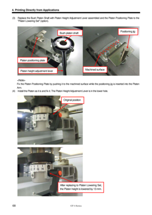 Page 78 
 
GT-3 Series 
4. Printing Directly from Applications 
68 
(3)  Replace the Bush Platen Shaft with Platen Height Adjustment Lever assembled and the Platen Positioning Plate to the Platen Lowering Set (option).   
 
 
 
 
 
 
 
 
 
 
 
 
 
   
 
        Fix the Platen Positioning Plate by pushing it to the mach ined surface while the positioning jig is inserted into the Platen 
Arm.  
(4)  Install the Platen as it is and fix it. The Platen  Height Adjustment Lever is in the lower hole....