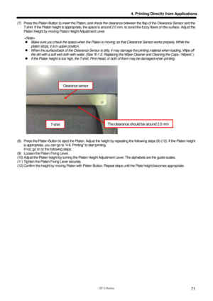 Page 81 
 
GT-3 Series 
4. Printing Directly from Applications
71
(7)  Press the Platen Button to insert the Platen, and check the clearance between the flap of the Clearance Sensor and the 
T-shirt. If the Platen height is appropriate, the space is around  2.0 mm, to avoid the fuzzy fibers on the surface. Adjust the 
Platen Height by moving Platen Height Adjustment Lever.   
   z   Make sure you check the space when the Platen is moving,  so that Clearance Sensor works properly. While the 
platen stops, it is...