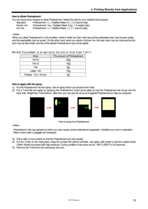 Page 83 
 
GT-3 Series 
4. Printing Directly from Applications
73
How to dilute Pretreatment : 
You can have some margins to dilute Pretreatment. Select the ratio for your material and purpose.   
        Standard:  Pretreatment 1 L + Distilled Water 2 L ( 1:2 volume ratio) 
    thinner mix:   Pretreatment 1 kg + Distilled Water 2 kg ( 1:2 weight ratio) 
        rich mix:    Pretreatment 1 L + Distilled Water 1 L( 1:1 volume ratio) 
 
 
When you dilute Pretreatment in rich condition, white is wh iter but halo...