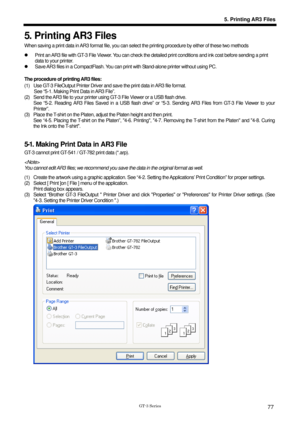 Page 87 
 
GT-3 Series 
5. Printing AR3 Files
77
5. Printing AR3 Files 
When saving a print data in AR3 format file, you can select the printing procedure by either of these two methods 
z   Print an AR3 file with GT-3 File Viewer. You can check  the detailed print conditions and ink cost before sending a print 
data to your printer. 
z   Save AR3 files in a CompactFlash. You can pr int with Stand-alone printer without using PC.   
 
The procedure of printing AR3 files: 
(1)  Use GT-3 FileOutput Printer Driver...