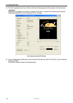 Page 88 
 
GT-3 Series 
5. Printing AR3 Files 
78 
(4)  Print with the applications print menu. Wait for a while until the following preview window appears. Click [ Save ] button.  
 
Depending on the application, the image size, resolution and PC spec, it may take a few minutes to open the Preview 
window after clicking “OK” or “Print”.  Do not click “Print” or “OK” again. 
 
A print data example with White data 
 
(5)  Save As dialog appears. Select where to  save the data, enter the file name, select “GT...