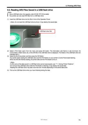 Page 89 
 
GT-3 Series 
5. Printing AR3 Files
79
5-2. Reading AR3 Files Saved in a USB flash drive 
  
z  Use a USB flash drive: the capaci ty under 32 GB, FAT 32 formatted. 
z   Your printer can only read AR3 files from a USB flash drive. 
 
(1)  Insert the USB flash drive into the Slot in front of the Operation Panel.   
 Do not insert the USB flash drive  by force; it may destroy the saved data. 
 
 
 
 
 
 
 
 
 
 
 
 
 
(2)  Select [ Print Data Load ] from the menu and press OK  button. The information...