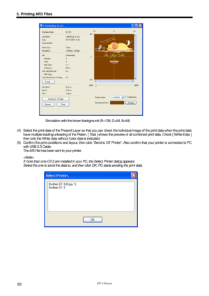 Page 92 
 
GT-3 Series 
5. Printing AR3 Files 
82 
 
Simulation with the brown background (R=128, G=64, B=64)  
(4)  Select the print data of the Present Layer so that you c an check the individual image of the print data when the print data  
have multiple loading/unloading of the Platen.  [ Total ] shows the preview of all combined print data. Check [ White Data ] 
then only the White data without Color data is indicated.   
(5)  Confirm the print conditions and layout, then click “Send to GT  Printer”. Also...