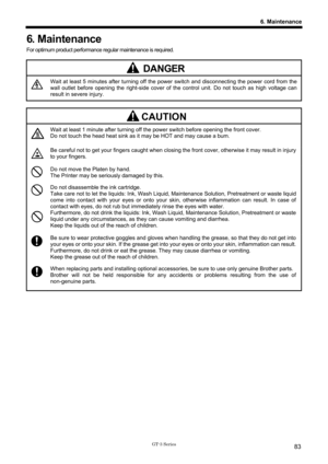 Page 93 
 
GT-3 Series 
6. Maintenance
83
6. Maintenance 
For optimum product performance regular maintenance is required. 
 
DANGER 
 Wait at least 5 minutes after turning off the power switch and disconnecting the power cord from the 
wall outlet before opening the right-side cover of  the control unit. Do not touch as high voltage can 
result in severe injury. 
 
CAUTION 
 
Wait at least 1 minute after turning off the  power switch before opening the front cover. 
Do not touch the head heat sink as it may be...