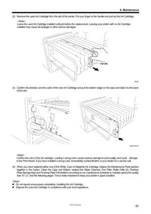 Page 95 
 
GT-3 Series 
6. Maintenance
85
(2)  Remove the used Ink Cartridge from the slot of the printer. Put your finger to the handle and pull out the Ink Cartridge.     
 
Leave the used Ink Cartridge installed until just before the replacement. Leaving your printer with no Ink Cartridge 
installed may cause ink leakage or other serious damages. 
 
 
 
 
 
 
 
 
 
Handle 
 
 
 
 
 
0055Y 
 
(3)  Confirm the direction and the color of the new Ink Cart ridge and put the bottom edge on the base and slide it to...