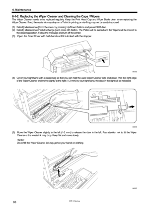 Page 96 
 
GT-3 Series 
6. Maintenance 
86 
6-1-2. Replacing the Wiper Cleaner and Cleaning the Caps / Wipers 
The Wiper Cleaner needs to be replaced regularly. Keep t he Print Head Cap and Wiper Blade clean when replacing the 
Wiper Cleaner. If not, the waste ink may drop on a T-shirt  in printing or mis-firing may not be easily improved.   
(1)  Select [ Maintenance ] from the menu by pr essing Up/Down Buttons and press OK Button.   
(2)  Select [ Maintenance Parts Exchange ] and press OK Button.  The Platen...