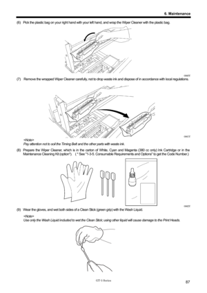 Page 97 
 
GT-3 Series 
6. Maintenance
87
(6)  Pick the plastic bag on your right hand with your left hand, and wrap the Wiper Cleaner with the plastic bag.       
 
 
 
 
 
 
 
 
 
 
0060Y 
(7)    Remove the wrapped Wiper Cleaner carefully, not to drop wa ste ink and dispose of in accordance with local regulations. 
 
 
 
 
 
 
 
 
 
 
0061Y 
  
Pay attention not to soil the Timing Belt  and the other parts with waste ink.   
(8)  Prepare the Wiper Cleaner, which is in the carton of  White, Cyan and Magenta...