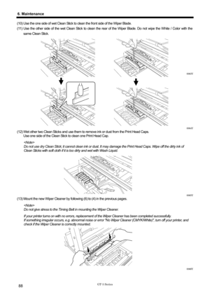 Page 98 
 
GT-3 Series 
6. Maintenance 
88 
(10) Use the one side of wet Clean Stick to clean the front side of the Wiper Blade. 
(11) Use the other side of the wet Clean Stick to clean the rear of the Wiper Blade. Do not wipe the White / Color with the 
same Clean Stick.   
 
 
 
 
 
 
 
0063Y 
 
 
 
 
 
 
 
 
 
 
0064Y 
(12) Wet other two Clean Sticks and use them to remove ink or dust from the Print Head Caps.  Use one side of the Clean Stick to clean one Print Head Cap. 
 
Do not use dry Clean Stick; it...