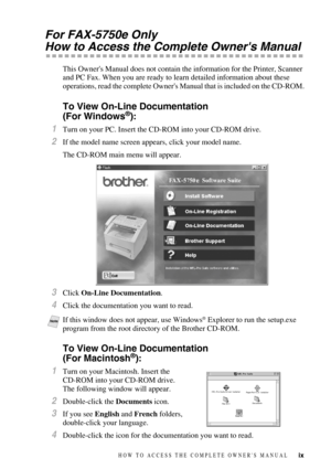 Page 11ix
For FAX-5750e Only
How to Access the Complete Owners Manual
This Owners Manual does not contain the information for the Printer, Scanner 
and PC Fax. When you are ready to learn detailed information about these 
operations, read the complete Owners Manual that is included on the CD-ROM.
To View On-Line Documentation 
(For Windows®):
1Turn on your PC. Insert the CD-ROM into your CD-ROM drive.
2If the model name screen appears, click your model name.
The CD-ROM main menu will appear.
3Click On-Line...