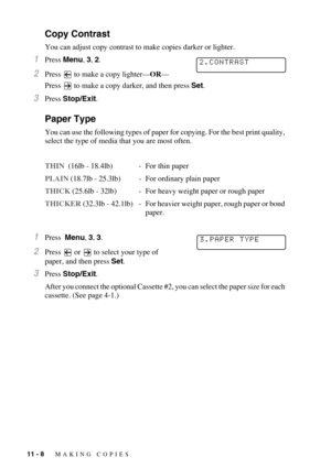 Page 10111 - 8   MAKING COPIES
Copy Contrast
You can adjust copy contrast to make copies darker or lighter.
1Press Menu, 3, 2.
2Press  to make a copy lighter—OR—
Press
  to make a copy darker, and then press Set.
3Press Stop/Exit.
Paper Type
You can use the following types of paper for copying. For the best print quality, 
select the type of media that you are most often.
THIN  (16lb - 18.4lb) - For thin paper
PLAIN (18.7lb - 25.3lb) - For ordinary plain paper 
THICK (25.6lb - 32lb) - For heavy weight paper or...