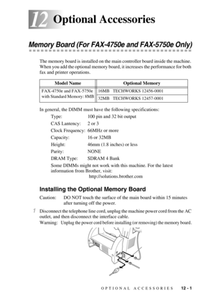 Page 102OPTIONAL ACCESSORIES   12 - 1
1212Optional Accessories
Memory Board (For FAX-4750e and FAX-5750e Only)
The memory board is installed on the main controller board inside the machine. 
When you add the optional memory board, it increases the performance for both 
fax and printer operations.
In general, the DIMM must have the following specifications:
Type: 100 pin and 32 bit output
CAS Lantency: 2 or 3
Clock Frequency: 66MHz or more
Capacity: 16 or 32MB
Height: 46mm (1.8 inches) or less
Parity: NONE
DRAM...