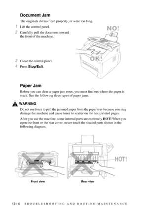 Page 10913 - 4   TROUBLESHOOTING AND ROUTINE MAINTENANCE
Document Jam
The originals did not feed properly, or were too long.
1Lift the control panel.
2Carefully pull the document toward 
the front of the machine.
3Close the control panel.
4Press Stop/Exit.
Paper Jam
Before you can clear a paper jam error, you must find out where the paper is 
stuck. See the following three types of paper jams.
WARNING
Do not use force to pull the jammed paper from the paper tray because you may 
damage the machine and cause...