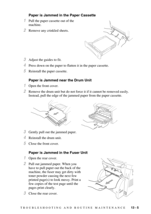 Page 110TROUBLESHOOTING AND ROUTINE MAINTENANCE   13 - 5
Paper is Jammed in the Paper Cassette
1Pull the paper cassette out of the 
machine.
2Remove any crinkled sheets.
3Adjust the guides to fit.
4Press down on the paper to flatten it in the paper cassette.
5Reinstall the paper cassette.
Paper is Jammed near the Drum Unit
1Open the front cover.
2Remove the drum unit but do not force it if it cannot be removed easily. 
Instead, pull the edge of the jammed paper from the paper cassette.
3Gently pull out the...