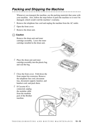 Page 120TROUBLESHOOTING AND ROUTINE MAINTENANCE   13 - 15
Packing and Shipping the Machine
Whenever you transport the machine, use the packing materials that came with 
your machine.  Also, follow the steps below to pack the machine so it won’t be 
damaged, which would void the machine’s warranty.
1Remove the telephone line cord and unplug the machine from the AC outlet.
2Open the front cover.
3Remove the drum unit.
Caution
Remove the drum unit and toner 
cartridge assembly.  Leave the toner 
cartridge installed...