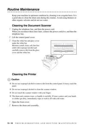 Page 12313 - 18   TROUBLESHOOTING AND ROUTINE MAINTENANCE
Routine Maintenance
Keep your machine in optimum condition by cleaning it on a regular basis. It is 
a good idea to clean the drum unit during this routine. Avoid using thinners or 
other organic solvents and do not use water.
Cleaning the Document Scanner
1Unplug the telephone line, and then the power cord.
When you reconnect these lines later, connect the power cord first, and then the 
telephone line. 
2Lift the control panel cover.
3Clean the white...