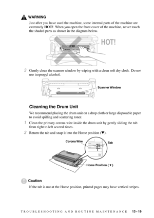 Page 124TROUBLESHOOTING AND ROUTINE MAINTENANCE   13 - 19
WARNING
Just after you have used the machine, some internal parts of the machine are 
extremely HOT!  When you open the front cover of the machine, never touch 
the shaded parts as shown in the diagram below.
3Gently clean the scanner window by wiping with a clean soft dry cloth.  Do not 
use isopropyl alcohol.
Cleaning the Drum Unit
We recommend placing the drum unit on a drop cloth or large disposable paper 
to avoid spilling and scattering toner....