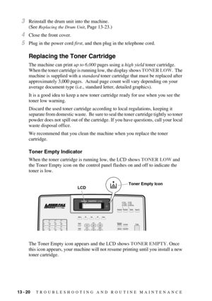 Page 12513 - 20   TROUBLESHOOTING AND ROUTINE MAINTENANCE
3Reinstall the drum unit into the machine.
(See 
Replacing the Drum Unit, Page 13-23.)
4Close the front cover.
5Plug in the power cord first, and then plug in the telephone cord.
Replacing the Toner Cartridge
The machine can print up to 6,000 pages using a high yield toner cartridge.  
When the toner cartridge is running low, the display shows TONER LOW.  The 
machine is supplied with a standard toner cartridge that must be replaced after 
approximately...