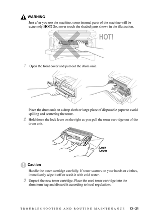 Page 126TROUBLESHOOTING AND ROUTINE MAINTENANCE   13 - 21
WARNING
Just after you use the machine, some internal parts of the machine will be 
extremely HOT! So, never touch the shaded parts shown in the illustration.
1 Open the front cover and pull out the drum unit.
Place the drum unit on a drop cloth or large piece of disposable paper to avoid 
spilling and scattering the toner.
2Hold down the lock lever on the right as you pull the toner cartridge out of the 
drum unit.
Caution
Handle the toner cartridge...