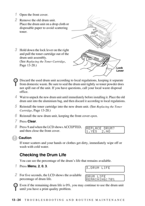 Page 12913 - 24   TROUBLESHOOTING AND ROUTINE MAINTENANCE
1Open the front cover.
2Remove the old drum unit. 
Place the drum unit on a drop cloth or 
disposable paper to avoid scattering 
toner.
3Hold down the lock lever on the right 
and pull the toner cartridge out of the 
drum unit assembly.
(See 
Replacing the Toner Cartridge, 
Page 13-20.)
4Wait to unpack the new drum unit until immediately before installing it. Place the old 
drum unit into the aluminium bag, and then discard it according to local...