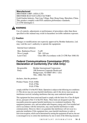 Page 132IMPORTANT INFORMATION   14 - 3
WARNING
Use of controls, adjustments or performance of procedures other than those 
specified in this manual may result in hazardous invisible radiation exposure.
Caution
Changes or modifications not expressly approved by Brother Industries, Ltd. 
may void the user’s authority to operate the equipment.
Federal Communications Commission (FCC) 
Declaration of Conformity (For USA Only)
declares, that the products
Product Name: FAX-4100e
FAX-4750e
FAX-5750e
comply with Part 15...