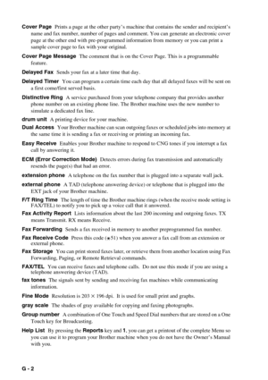 Page 137G - 2   
Cover Page  Prints a page at the other party’s machine that contains the sender and recipient’s 
name and fax number, number of pages and comment. You can generate an electronic cover 
page at the other end with pre-programmed information from memory or you can print a 
sample cover page to fax with your original.
Cover Page Message  The comment that is on the Cover Page. This is a programmable 
feature.
Delayed Fax  Sends your fax at a later time that day.
Delayed Timer  You can program a...