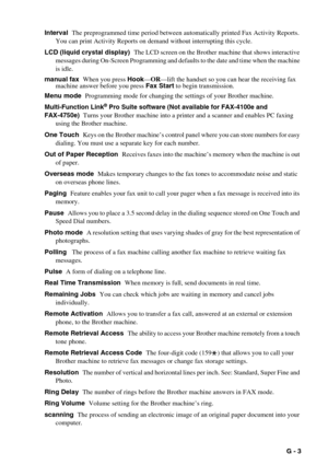 Page 138   G - 3 Interval  The preprogrammed time period between automatically printed Fax Activity Reports. 
You can print Activity Reports on demand without interrupting this cycle.
LCD (liquid crystal display)  The LCD screen on the Brother machine that shows interactive 
messages during On-Screen Programming and defaults to the date and time when the machine 
is idle.
manual fax  When you press Hook—OR—lift the handset so you can hear the receiving fax 
machine answer before you press Fax Start to begin...