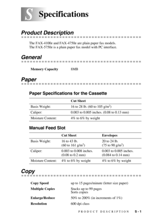 Page 140PRODUCT DESCRIPTION   S - 1
SSSpecifications
Product Description
The FAX-4100e and FAX-4750e are plain paper fax models.
The FAX-5750e is a plain paper fax model with PC interface.
General
Paper
Paper Specifications for the Cassette
Manual Feed Slot
Copy
Memory Capacity8MB
Cut Sheet
Basis Weight: 16 to 28 lb. (60 to 105 g/m
2)
Caliper: 0.003 to 0.005 inches. (0.08 to 0.13 mm)
Moisture Content: 4% to 6% by weight
Cut Sheet Envelopes
Basis Weight: 16 to 43 lb.
(60 to 161 g/m
2)20 to 24 lb.
(75 to 90 g/m2)...