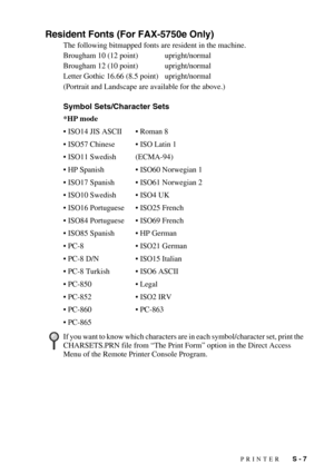 Page 146PRINTER   S - 7
Resident Fonts (For FAX-5750e Only)
The following bitmapped fonts are resident in the machine.
Brougham 10 (12 point) upright/normal
Brougham 12 (10 point) upright/normal
Letter Gothic 16.66 (8.5 point) upright/normal
(Portrait and Landscape are available for the above.)
Symbol Sets/Character Sets
*HP mode
• ISO14 JIS ASCII• Roman 8
• ISO57 Chinese• ISO Latin 1
• ISO11 Swedish (ECMA-94)
• HP Spanish• ISO60 Norwegian 1
• ISO17 Spanish• ISO61 Norwegian 2
• ISO10 Swedish• ISO4 UK
• ISO16...