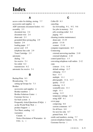 Page 148INDEX   I - 1
Index
A
access codes for dialing, storing   7-7
accessories and supplies   ii
ADF (automatic document feeder)   6-1
assembly   2-3
document tray   2-4
document wire   2-4
drum unit   2-3
grounded three-prong plug   2-9
handset   2-9
loading paper   2-7
power cord   2-9
telephone line code   2-9
Toner Cartridge   2-3
automatic
dialing   7-5
fax receive   5-1
fax redial   6-2
transmission   6-2
automatic fax receive   5-1
B
Backup Print   9-3
Broadcasting   7-6
setting up Groups for   7-3...