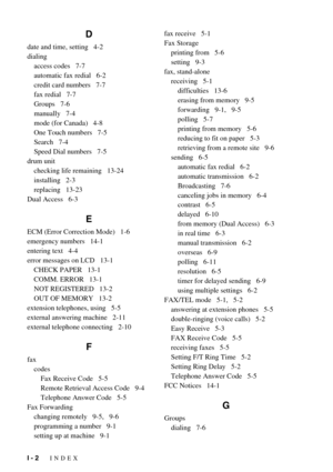 Page 149I - 2   INDEX
D
date and time, setting   4-2
dialing
access codes   7-7
automatic fax redial   6-2
credit card numbers   7-7
fax redial   7-7
Groups   7-6
manually   7-4
mode (for Canada)   4-8
One Touch numbers   7-5
Search   7-4
Speed Dial numbers   7-5
drum unit
checking life remaining   13-24
installing   2-3
replacing   13-23
Dual Access   6-3
E
ECM (Error Correction Mode)   1-6
emergency numbers   14-1
entering text   4-4
error messages on LCD   13-1
CHECK PAPER   13-1
COMM. ERROR   13-1
NOT...