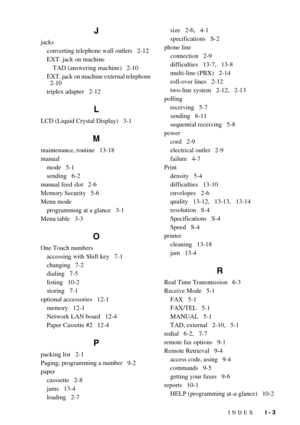 Page 150INDEX   I - 3
J
jacks
converting telephone wall outlets   2-12
EXT. jack on machine
TAD (answering machine)   2-10
EXT. jack on machine external telephone 
  2-10
triplex adapter   2-12
L
LCD (Liquid Crystal Display)   3-1
M
maintenance, routine   13-18
manual
mode   5-1
sending   6-2
manual feed slot   2-6
Memory Security   5-6
Menu mode
programming at a glance   3-1
Menu table   3-3
O
One Touch numbers
accessing with Shift key   7-1
changing   7-2
dialing   7-5
listing   10-2
storing   7-1
optional...