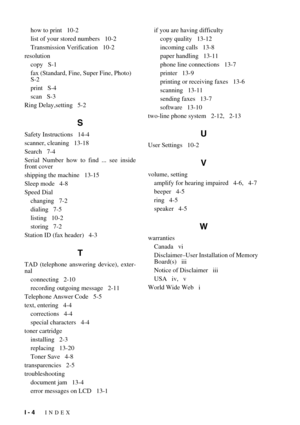 Page 151I - 4   INDEX
how to print   10-2
list of your stored numbers   10-2
Transmission Verification   10-2
resolution
copy   S-1
fax (Standard, Fine, Super Fine, Photo)   
S-2
print   S-4
scan   S-3
Ring Delay,setting   5-2
S
Safety Instructions   14-4
scanner, cleaning   13-18
Search   7-4
Serial Number how to find ... see inside
front cover
shipping the machine   13-15
Sleep mode   4-8
Speed Dial
changing   7-2
dialing   7-5
listing   10-2
storing   7-2
Station ID (fax header)   4-3
T
TAD (telephone...