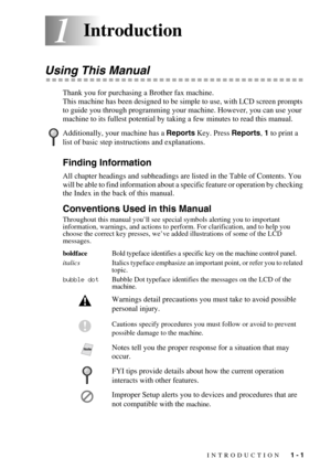 Page 20INTRODUCTION   1 - 1
11Introduction
Using This Manual
Thank you for purchasing a Brother fax machine. 
This machine has been designed to be simple to use, with LCD screen prompts 
to guide you through programming your machine. However, you can use your 
machine to its fullest potential by taking a few minutes to read this manual.
Finding Information
All chapter headings and subheadings are listed in the Table of Contents. You 
will be able to find information about a specific feature or operation by...
