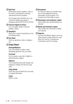 Page 231 - 4   INTRODUCTION
8Dial Pad
Dials phone and fax numbers, and can 
be used as a keyboard for entering 
information into the machine.
(For Canada only) The # key lets you 
switch the dialing type during a 
telephone call from 
PULSE to TONE.
9Volume High/Low Keys
Lets you adjust speaker, ring and 
handset volume.
0Stop/Exit
Stops a fax, cancels an operation or exits 
from Menu mode.
AFax Start
Starts an operation, such as sending a 
fax.
BCopy Keys:
Enlarge/Reduce
Lets you enlarge or reduce copies...