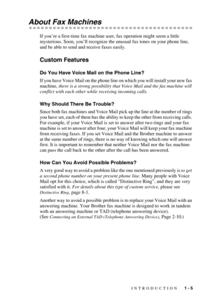 Page 24INTRODUCTION   1 - 5
About Fax Machines
If you’re a first-time fax machine user, fax operation might seem a little 
mysterious. Soon, you’ll recognize the unusual fax tones on your phone line, 
and be able to send and receive faxes easily. 
Custom Features
Do You Have Voice Mail on the Phone Line?
If you have Voice Mail on the phone line on which you will install your new fax 
machine, there is a strong possibility that Voice Mail and the fax machine will 
conflict with each other while receiving...