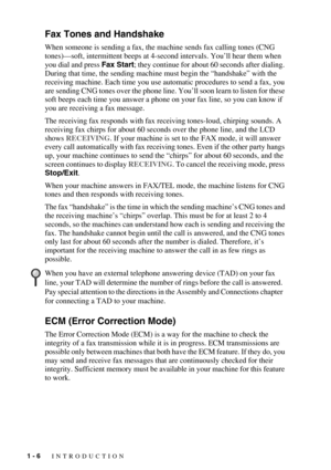 Page 251 - 6   INTRODUCTION
Fax Tones and Handshake
When someone is sending a fax, the machine sends fax calling tones (CNG 
tones)—soft, intermittent beeps at 4-second intervals. You’ll hear them when 
you dial and press Fax Start; they continue for about 60 seconds after dialing. 
During that time, the sending machine must begin the “handshake” with the 
receiving machine. Each time you use automatic procedures to send a fax, you 
are sending CNG tones over the phone line. You’ll soon learn to listen for...