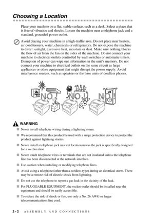 Page 272 - 2   ASSEMBLY AND CONNECTIONS
Choosing a Location
Place your machine on a flat, stable surface, such as a desk. Select a place that 
is free of vibration and shocks. Locate the machine near a telephone jack and a 
standard, grounded power outlet.
WARNING
Never install telephone wiring during a lightning storm.
We recommend that this product be used with a surge protection device to protect the 
product against lightning storms.
Never install a telephone jack in a wet location unless the jack is...