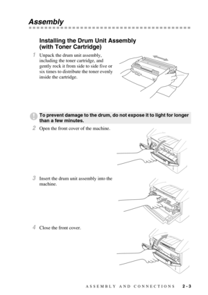 Page 28ASSEMBLY AND CONNECTIONS   2 - 3
Assembly
Installing the Drum Unit Assembly 
(with Toner Cartridge)
1Unpack the drum unit assembly, 
including the toner cartridge, and 
gently rock it from side to side five or 
six times to distribute the toner evenly 
inside the cartridge.
2Open the front cover of the machine.
3Insert the drum unit assembly into the 
machine.
4Close the front cover.
To prevent damage to the drum, do not expose it to light for longer 
than a few minutes. 