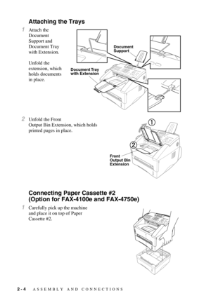 Page 292 - 4   ASSEMBLY AND CONNECTIONS
Attaching the Trays
1Attach the 
Document        
Support and 
Document Tray 
with Extension.  
Unfold the 
extension, which 
holds documents 
in place.
2Unfold the Front 
Output Bin Extension, which holds 
printed pages in place.
Connecting Paper Cassette #2 
(Option for FAX-4100e and FAX-4750e) 
1Carefully pick up the machine 
and place it on top of Paper 
Cassette #2.
Document
Support
Document Tray
with Extension
Front 
Output Bin
Extension 