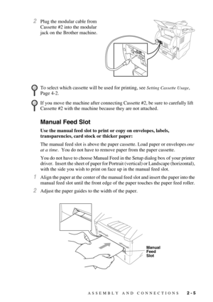 Page 30ASSEMBLY AND CONNECTIONS   2 - 5
2Plug the modular cable from 
Cassette #2 into the modular 
jack on the Brother machine.
Manual Feed Slot
Use the manual feed slot to print or copy on envelopes, labels, 
transparencies, card stock or thicker paper:
The manual feed slot is above the paper cassette. Load paper or envelopes one 
at a time.  You do not have to remove paper from the paper cassette. 
You do not have to choose Manual Feed in the Setup dialog box of your printer 
driver.  Insert the sheet of...