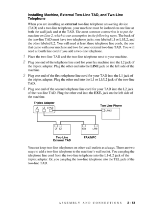 Page 38ASSEMBLY AND CONNECTIONS   2 - 13
Installing Machine, External Two-Line TAD, and Two-Line 
Telephone
When you are installing an external two-line telephone answering device 
(TAD) and a two-line telephone, your machine must be isolated on one line at 
both the wall jack and at the TAD. The most common connection is to put the 
machine on Line 2, which is our assumption in the following steps. The back of 
the two-line TAD must have two telephone jacks: one labeled L1 or L1/L2, and 
the other labeled L2....