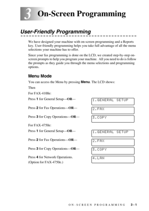 Page 40ON-SCREEN PROGRAMMING   3 - 1
33On-Screen Programming
User-Friendly Programming
We have designed your machine with on-screen programming and a Reports 
key. User-friendly programming helps you take full advantage of all the menu 
selections your machine has to offer.
Since your fax programming is done on the LCD, we created step-by-step on-
screen prompts to help you program your machine.  All you need to do is follow 
the prompts as they guide you through the menu selections and programming 
options....